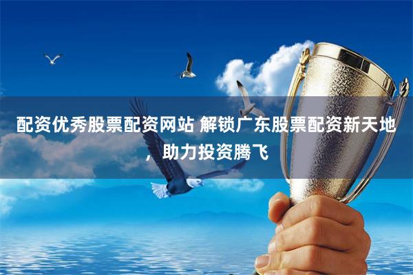 配资优秀股票配资网站 解锁广东股票配资新天地，助力投资腾飞