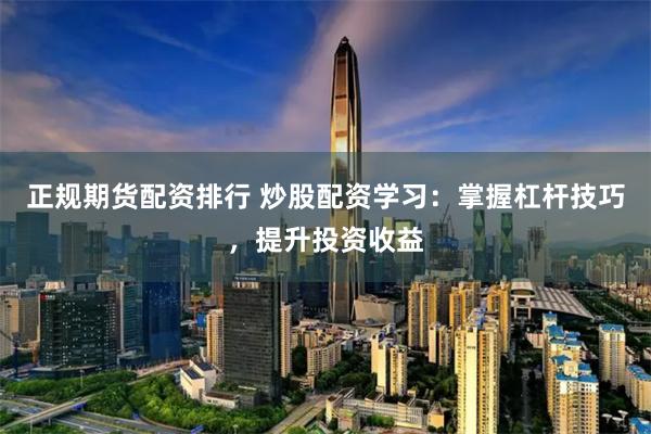 正规期货配资排行 炒股配资学习：掌握杠杆技巧，提升投资收益